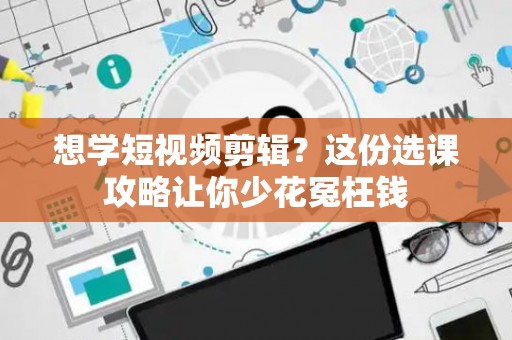 想学短视频剪辑？这份选课攻略让你少花冤枉钱